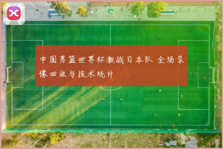 中国男篮世界杯激战日本队 全场录像回放与技术统计