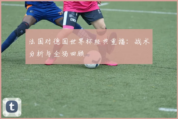 法国对德国世界杯经典重播：战术分析与全场回顾