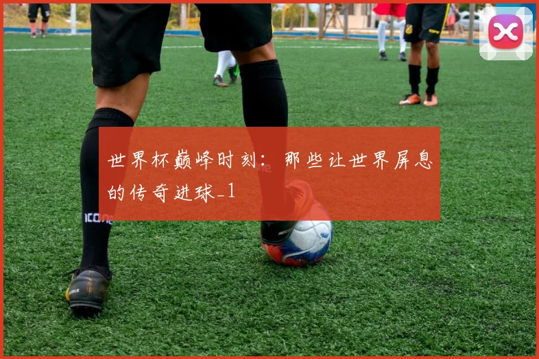 世界杯巅峰时刻：那些让世界屏息的传奇进球_1