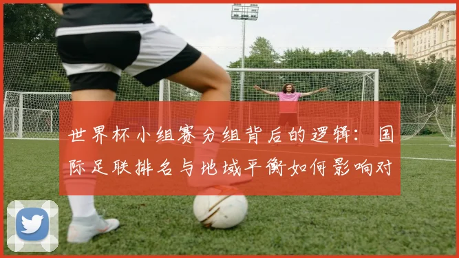 世界杯小组赛分组背后的逻辑：国际足联排名与地域平衡如何影响对阵