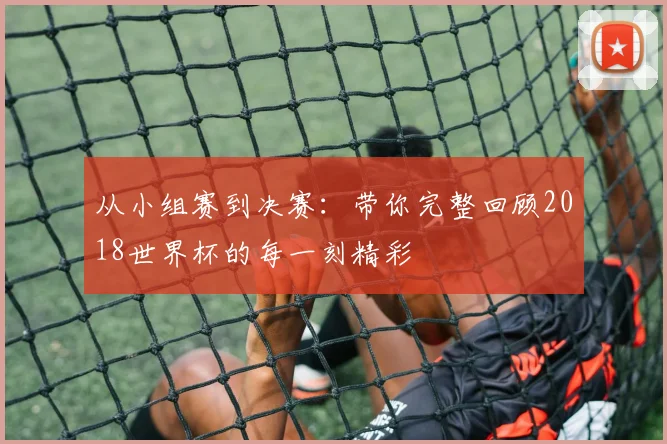 从小组赛到决赛：带你完整回顾2018世界杯的每一刻精彩