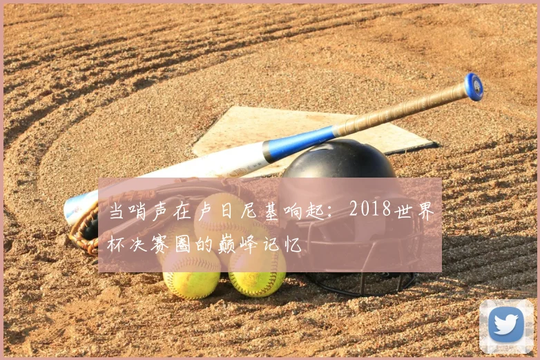 当哨声在卢日尼基响起：2018世界杯决赛圈的巅峰记忆