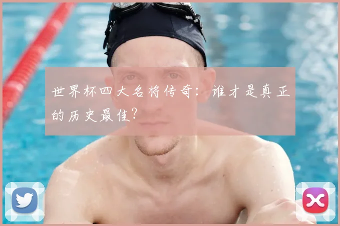 世界杯四大名将传奇：谁才是真正的历史最佳？