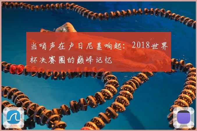当哨声在卢日尼基响起：2018世界杯决赛圈的巅峰记忆