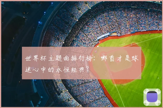 世界杯主题曲排行榜：哪首才是球迷心中的永恒经典？