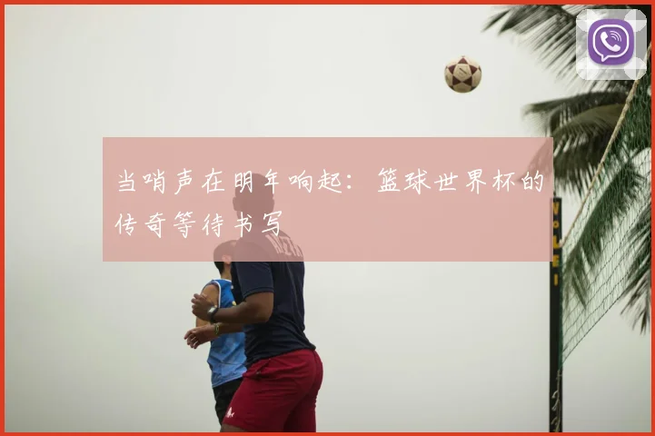 当哨声在明年响起：篮球世界杯的传奇等待书写