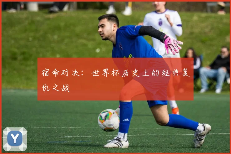 宿命对决：世界杯历史上的经典复仇之战