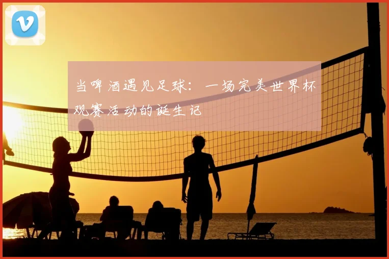 当啤酒遇见足球：一场完美世界杯观赛活动的诞生记