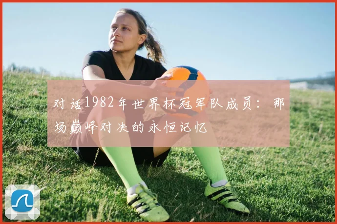 对话1982年世界杯冠军队成员：那场巅峰对决的永恒记忆