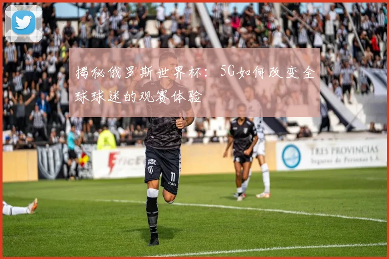 揭秘俄罗斯世界杯：5G如何改变全球球迷的观赛体验